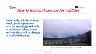 Importantly, wildfire training
should provide personnel
with the knowledge and tools
to understand when, where
and why there will be changes
in wildfire behaviour.
e-Learning for the Prevention, Preparedness and Response to
Natural Disasters
6
How to train and exercise for wildfires
Source: Northumberland Fire and Rescue Service (UK)
 