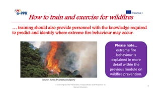 … training should also provide personnel with the knowledge required
to predict and identify where extreme fire behaviour may occur.
e-Learning for the Prevention, Preparedness and Response to
Natural Disasters
8
How to train and exercise for wildfires
Please note…
extreme fire
behaviour is
explained in more
detail within the
previous module on
wildfire prevention.
Source: Junta de Andalucia (Spain)
 
