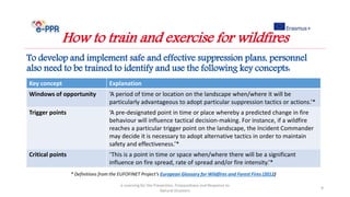 To develop and implement safe and effective suppression plans, personnel
also need to be trained to identify and use the following key concepts:
e-Learning for the Prevention, Preparedness and Response to
Natural Disasters
9
How to train and exercise for wildfires
Key concept Explanation
Windows of opportunity ‘A period of time or location on the landscape when/where it will be
particularly advantageous to adopt particular suppression tactics or actions.’*
Trigger points ‘A pre-designated point in time or place whereby a predicted change in fire
behaviour will influence tactical decision-making. For instance, if a wildfire
reaches a particular trigger point on the landscape, the Incident Commander
may decide it is necessary to adopt alternative tactics in order to maintain
safety and effectiveness.’*
Critical points ‘This is a point in time or space when/where there will be a significant
influence on fire spread, rate of spread and/or fire intensity.’*
* Definitions from the EUFOFINET Project’s European Glossary for Wildfires and Forest Fires (2012)
 