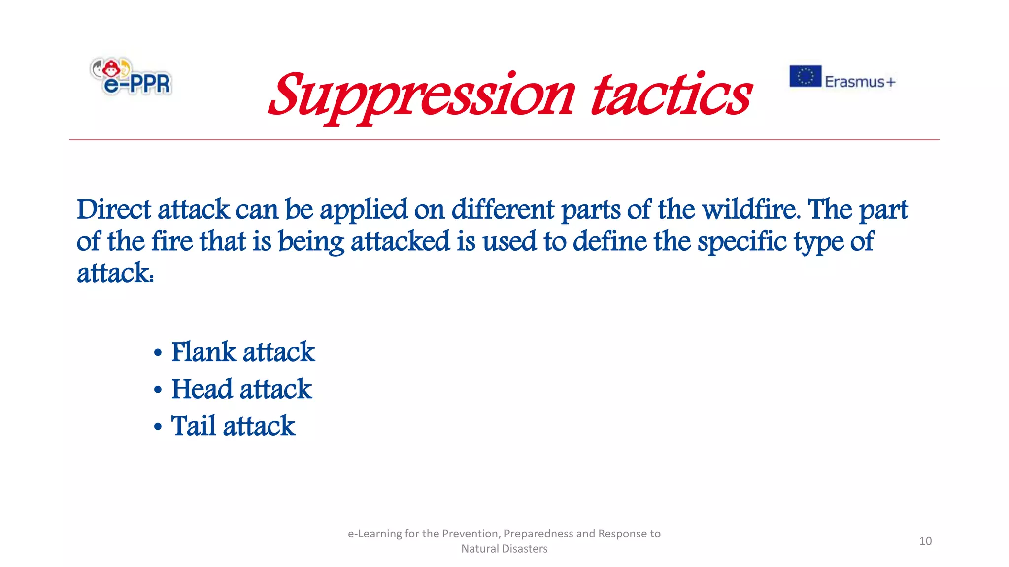 Direct attack can be applied on different parts of the wildfire. The part
of the fire that is being attacked is used to define the specific type of
attack:
• Flank attack
• Head attack
• Tail attack
e-Learning for the Prevention, Preparedness and Response to
Natural Disasters
10
Suppression tactics
 