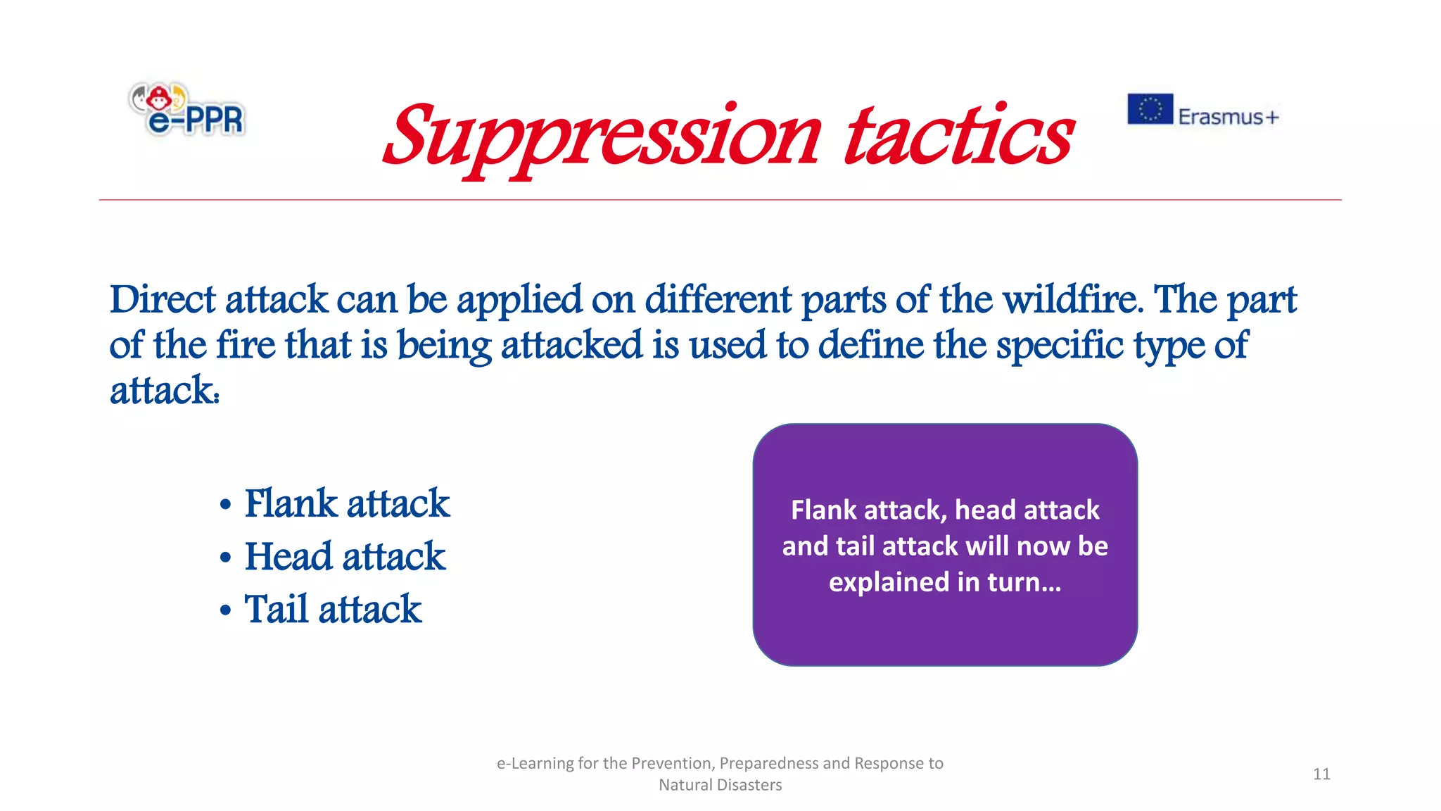 Direct attack can be applied on different parts of the wildfire. The part
of the fire that is being attacked is used to define the specific type of
attack:
• Flank attack
• Head attack
• Tail attack
e-Learning for the Prevention, Preparedness and Response to
Natural Disasters
11
Flank attack, head attack
and tail attack will now be
explained in turn…
Suppression tactics
 