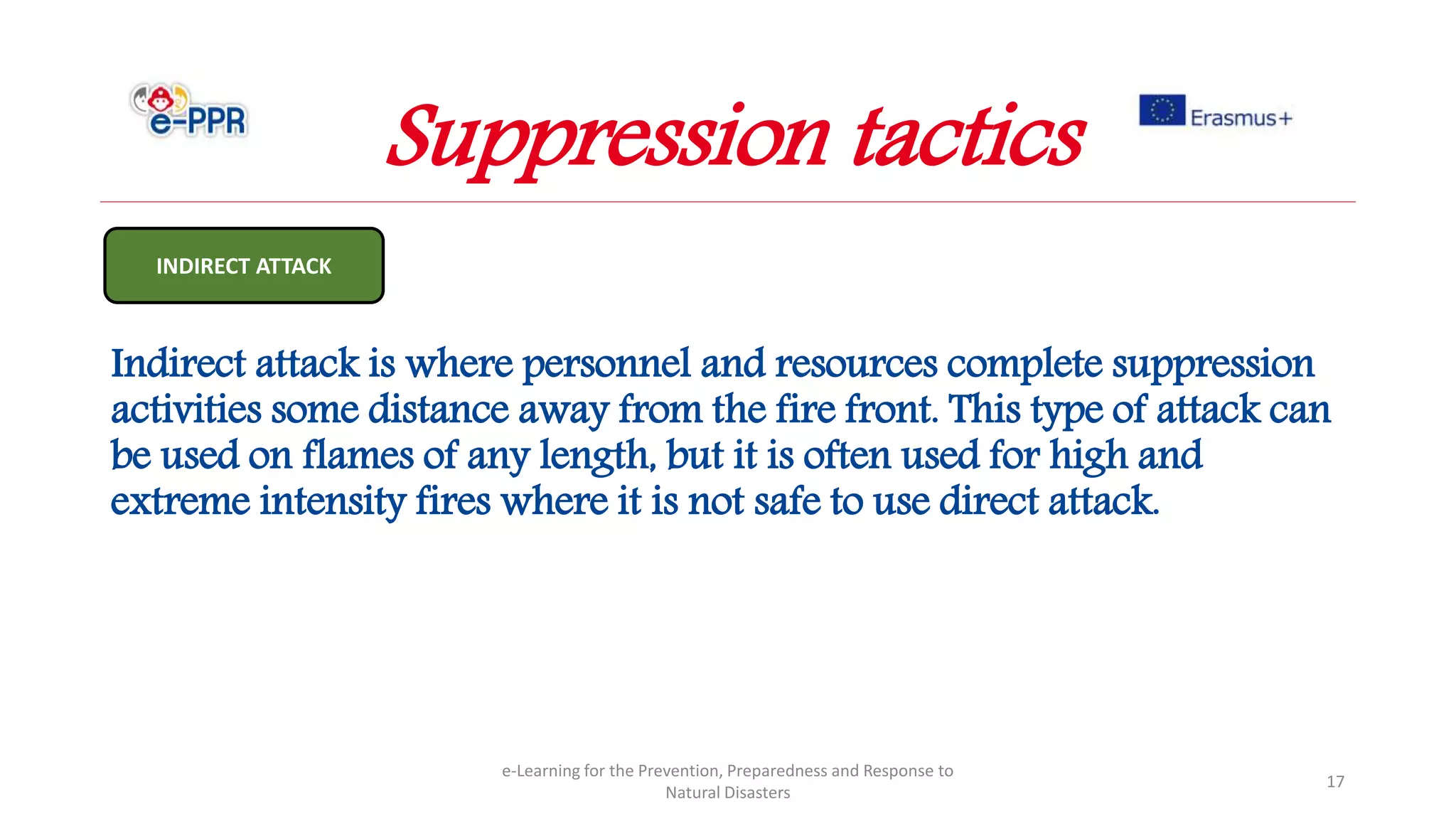 Indirect attack is where personnel and resources complete suppression
activities some distance away from the fire front. This type of attack can
be used on flames of any length, but it is often used for high and
extreme intensity fires where it is not safe to use direct attack.
e-Learning for the Prevention, Preparedness and Response to
Natural Disasters
17
INDIRECT ATTACK
Suppression tactics
 