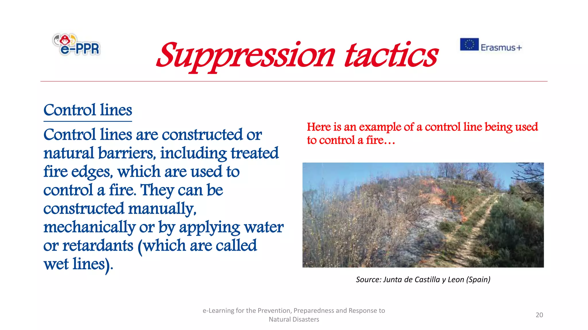 Control lines
Control lines are constructed or
natural barriers, including treated
fire edges, which are used to
control a fire. They can be
constructed manually,
mechanically or by applying water
or retardants (which are called
wet lines).
e-Learning for the Prevention, Preparedness and Response to
Natural Disasters
20
Source: Junta de Castilla y Leon (Spain)
Here is an example of a control line being used
to control a fire…
Suppression tactics
 