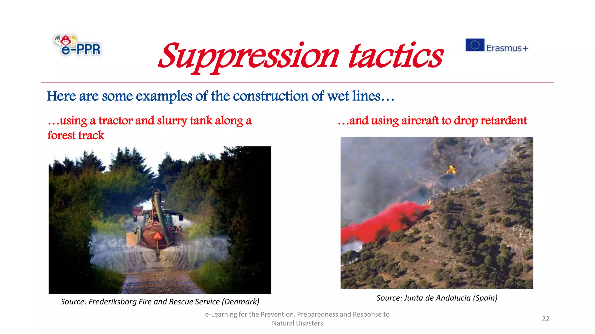 e-Learning for the Prevention, Preparedness and Response to
Natural Disasters
22
Here are some examples of the construction of wet lines…
…using a tractor and slurry tank along a
forest track
…and using aircraft to drop retardent
Suppression tactics
Source: Junta de Andalucia (Spain)Source: Frederiksborg Fire and Rescue Service (Denmark)
 