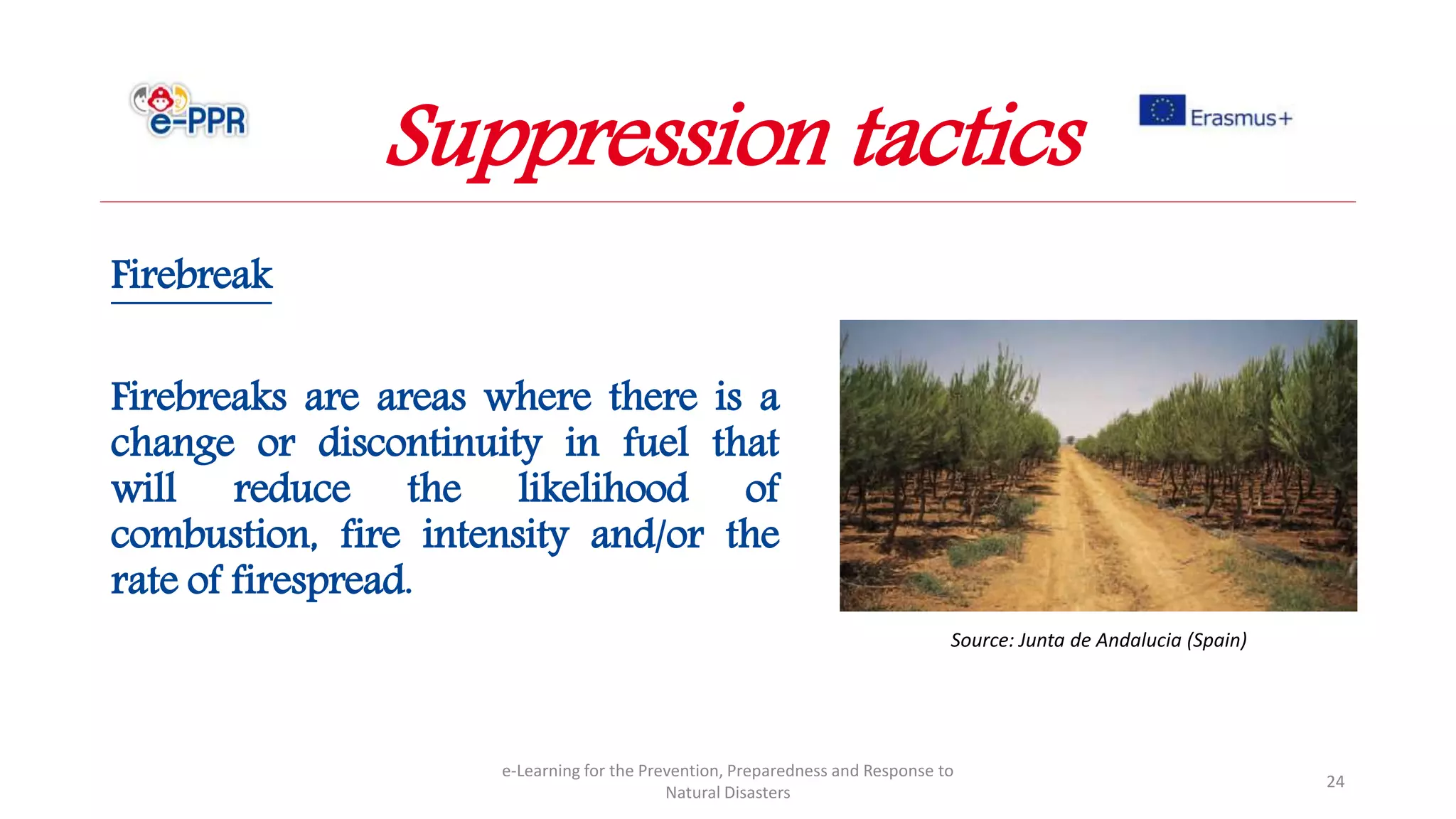 Firebreak
Firebreaks are areas where there is a
change or discontinuity in fuel that
will reduce the likelihood of
combustion, fire intensity and/or the
rate of firespread.
e-Learning for the Prevention, Preparedness and Response to
Natural Disasters
24
Source: Junta de Andalucia (Spain)
Suppression tactics
 