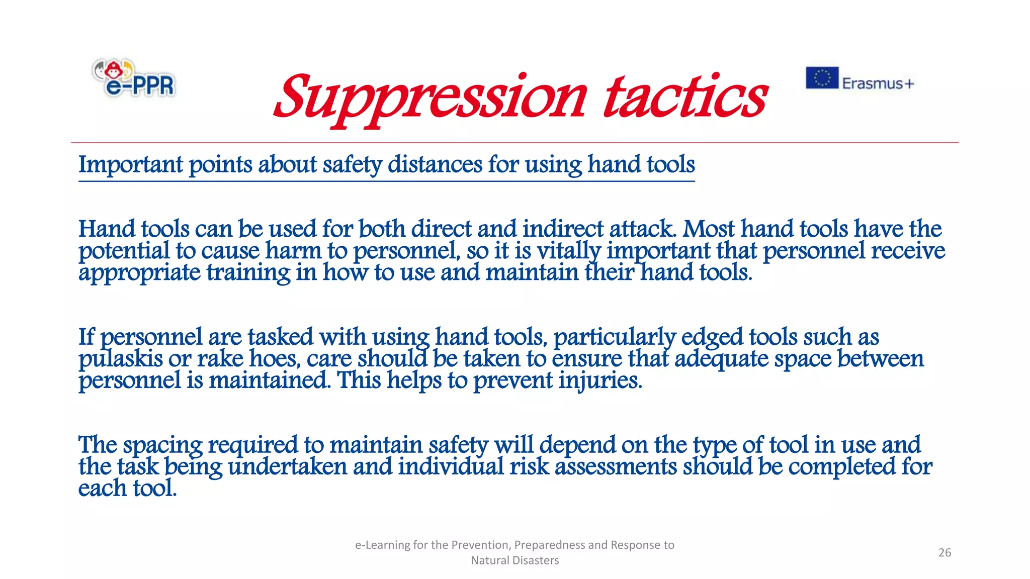 Important points about safety distances for using hand tools
Hand tools can be used for both direct and indirect attack. Most hand tools have the
potential to cause harm to personnel, so it is vitally important that personnel receive
appropriate training in how to use and maintain their hand tools.
If personnel are tasked with using hand tools, particularly edged tools such as
pulaskis or rake hoes, care should be taken to ensure that adequate space between
personnel is maintained. This helps to prevent injuries.
The spacing required to maintain safety will depend on the type of tool in use and
the task being undertaken and individual risk assessments should be completed for
each tool.
e-Learning for the Prevention, Preparedness and Response to
Natural Disasters
26
Suppression tactics
 