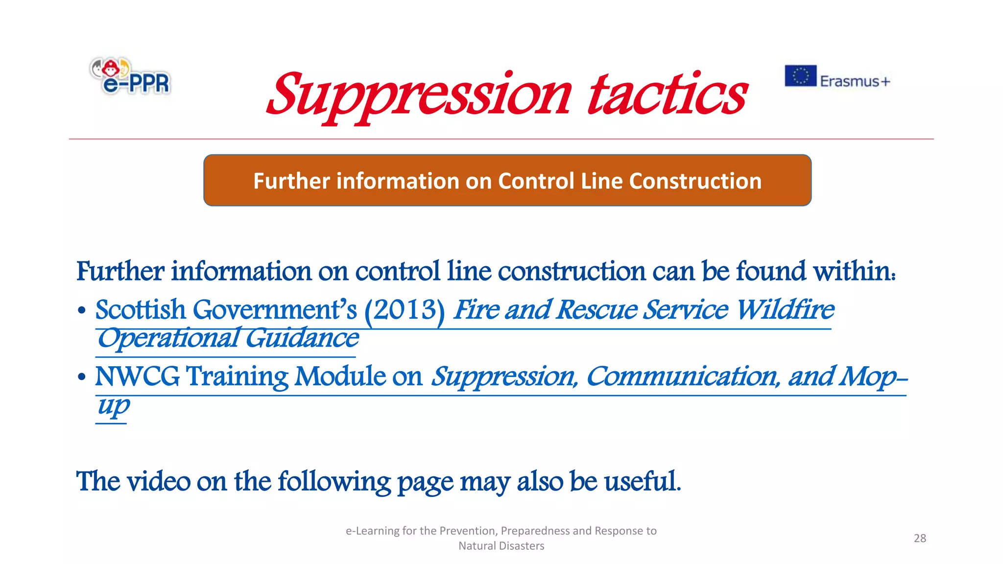 Further information on control line construction can be found within:
• Scottish Government’s (2013) Fire and Rescue Service Wildfire
Operational Guidance
• NWCG Training Module on Suppression, Communication, and Mop-
up
The video on the following page may also be useful.
e-Learning for the Prevention, Preparedness and Response to
Natural Disasters
28
Further information on Control Line Construction
Suppression tactics
 