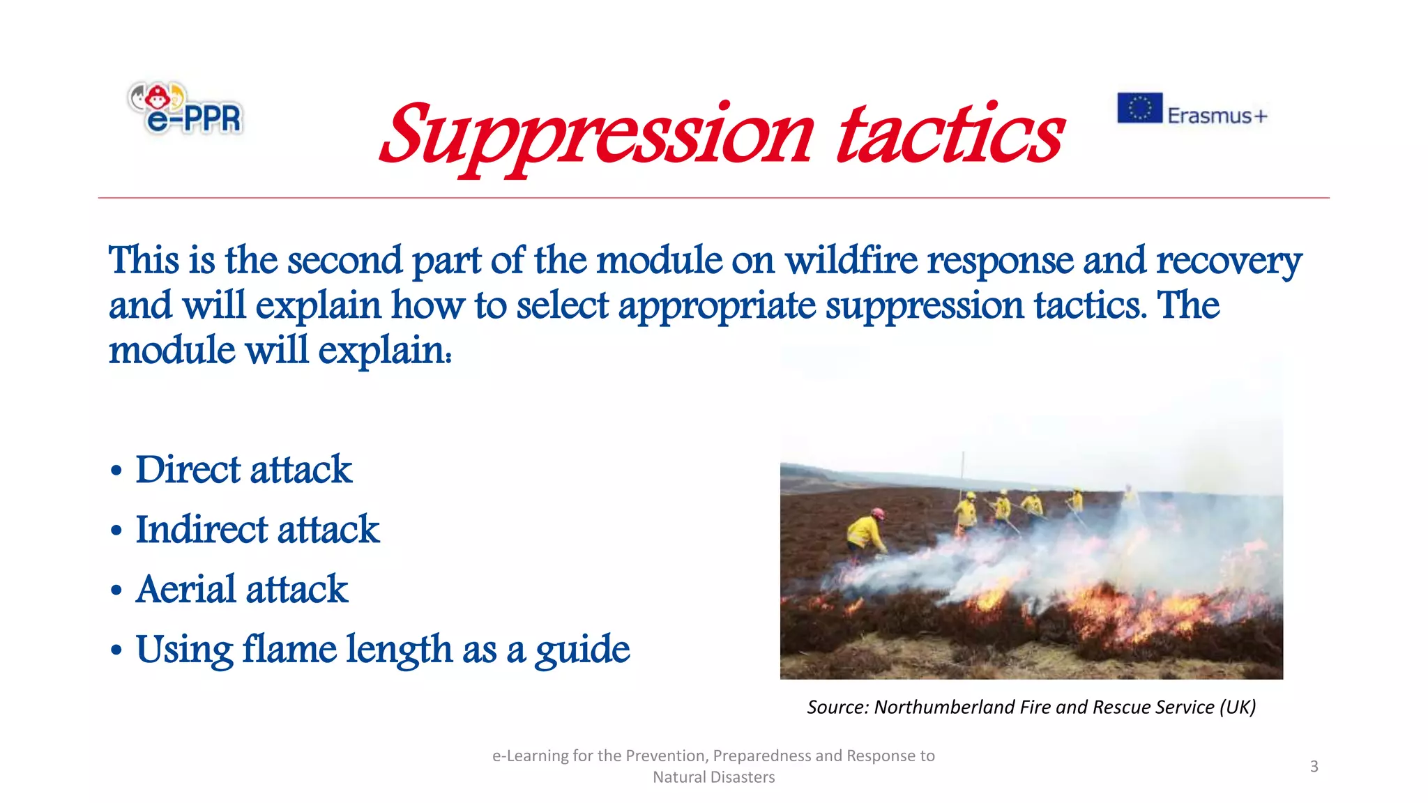 This is the second part of the module on wildfire response and recovery
and will explain how to select appropriate suppression tactics. The
module will explain:
• Direct attack
• Indirect attack
• Aerial attack
• Using flame length as a guide
e-Learning for the Prevention, Preparedness and Response to
Natural Disasters
3
Suppression tactics
Source: Northumberland Fire and Rescue Service (UK)
 