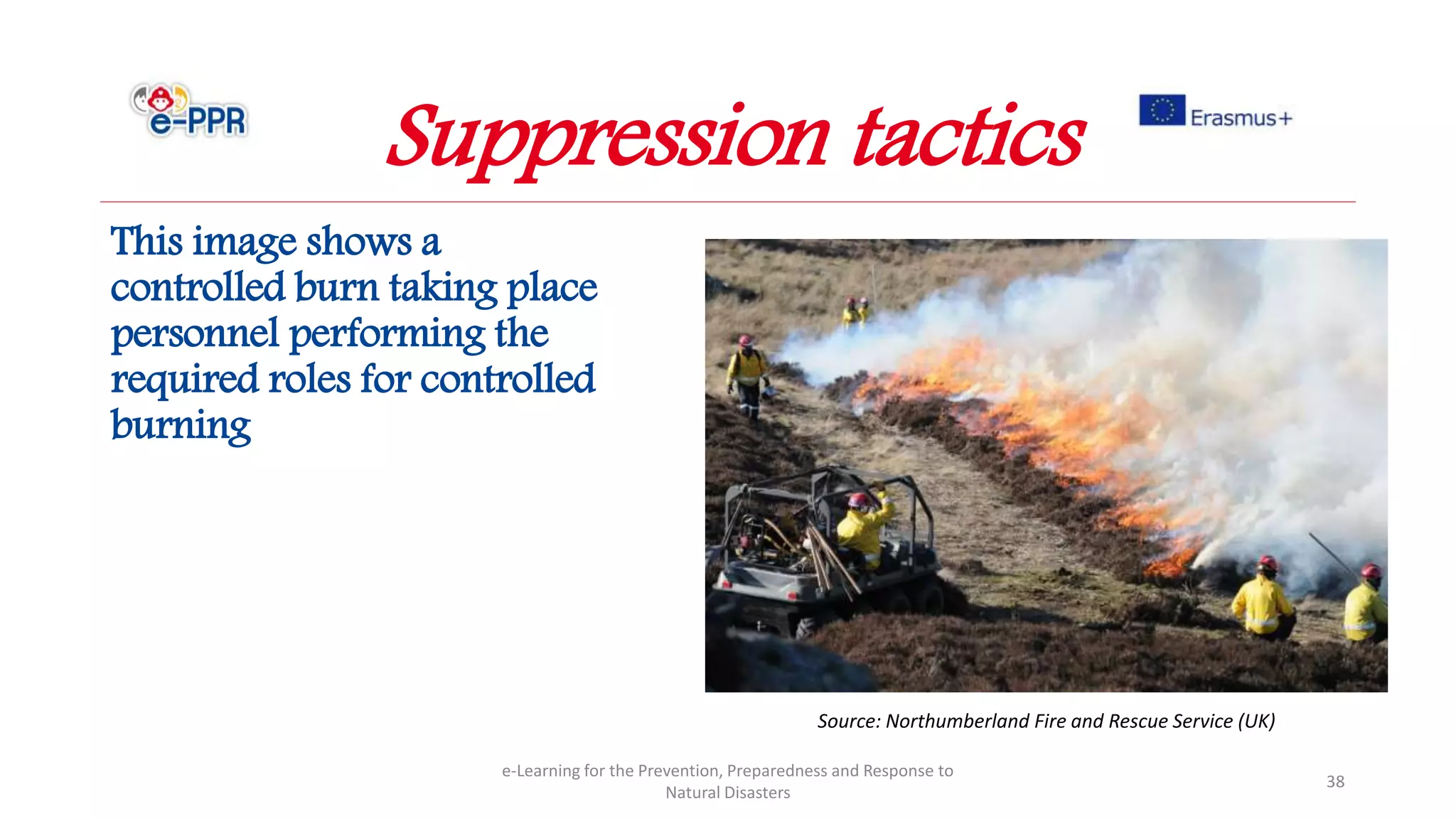 This image shows a
controlled burn taking place
personnel performing the
required roles for controlled
burning
e-Learning for the Prevention, Preparedness and Response to
Natural Disasters
38
Source: Northumberland Fire and Rescue Service (UK)
Suppression tactics
 
