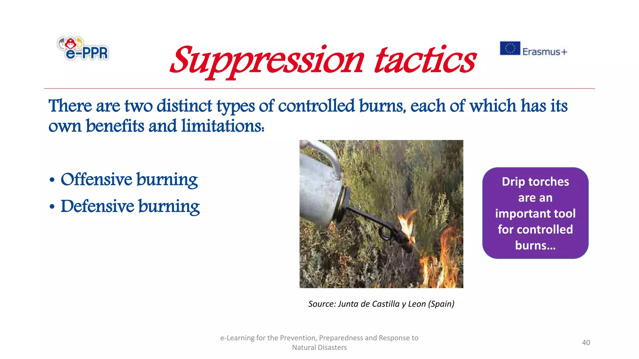 There are two distinct types of controlled burns, each of which has its
own benefits and limitations:
• Offensive burning
• Defensive burning
e-Learning for the Prevention, Preparedness and Response to
Natural Disasters
40
Suppression tactics
Drip torches
are an
important tool
for controlled
burns…
Source: Junta de Castilla y Leon (Spain)
 