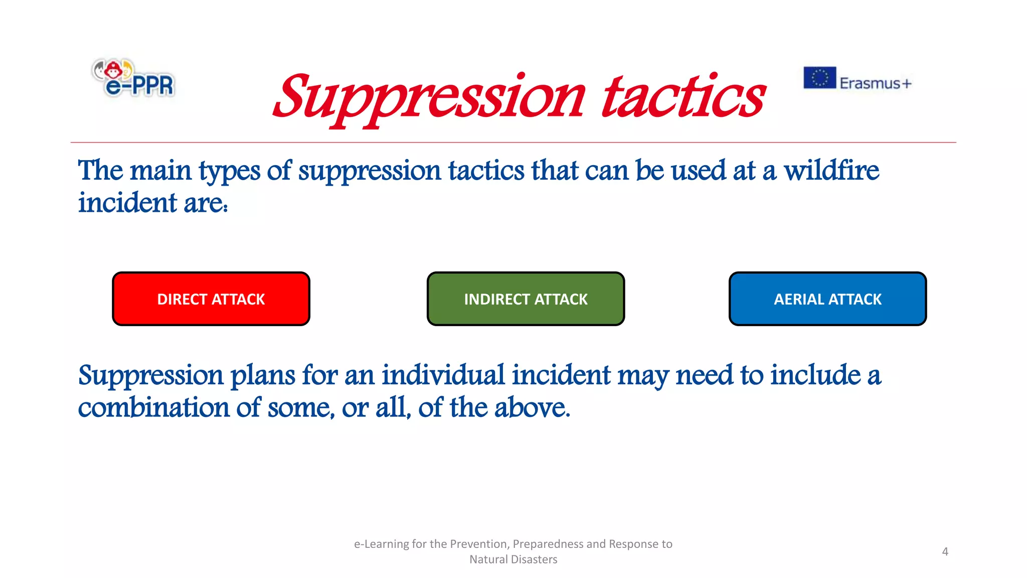 The main types of suppression tactics that can be used at a wildfire
incident are:
Suppression plans for an individual incident may need to include a
combination of some, or all, of the above.
e-Learning for the Prevention, Preparedness and Response to
Natural Disasters
4
DIRECT ATTACK INDIRECT ATTACK AERIAL ATTACK
Suppression tactics
 