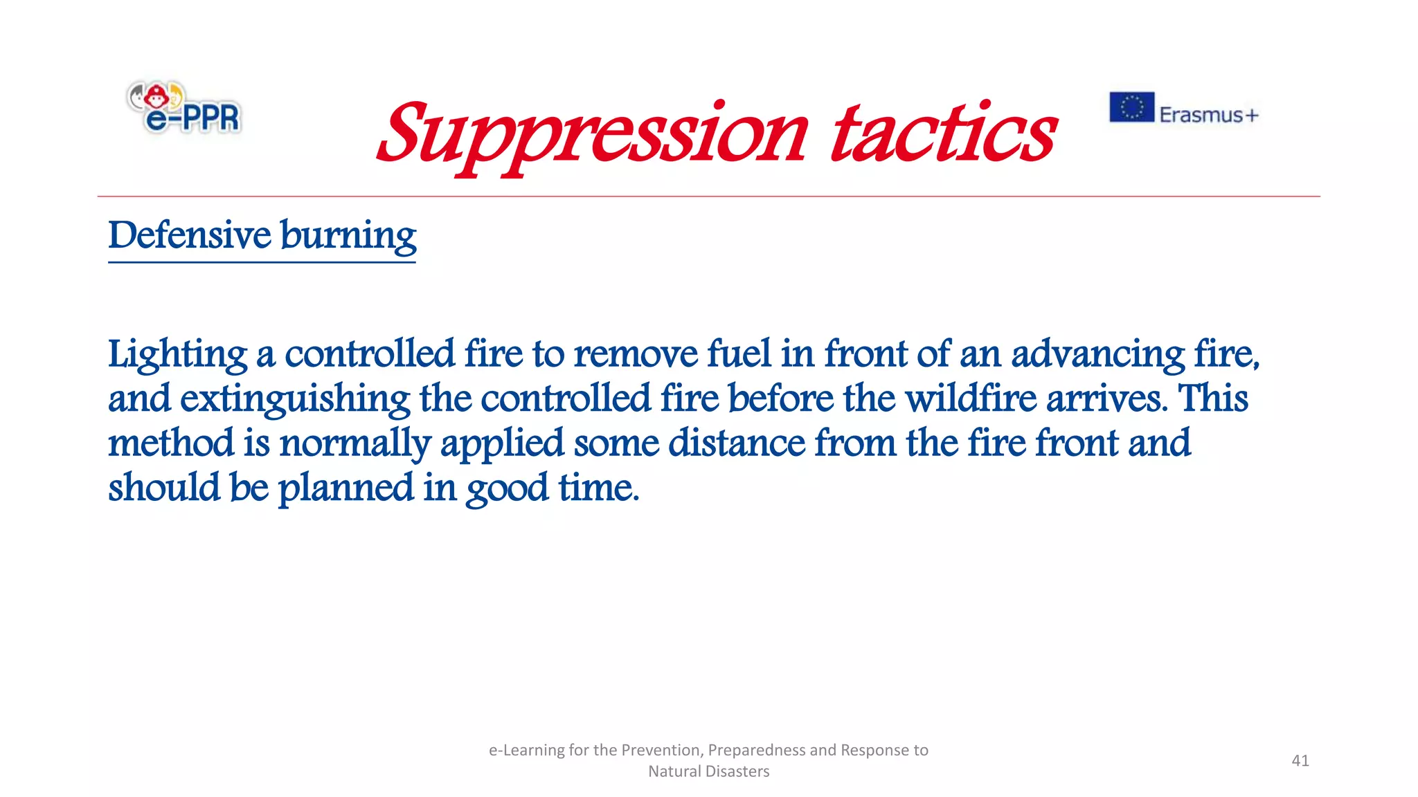 Defensive burning
Lighting a controlled fire to remove fuel in front of an advancing fire,
and extinguishing the controlled fire before the wildfire arrives. This
method is normally applied some distance from the fire front and
should be planned in good time.
e-Learning for the Prevention, Preparedness and Response to
Natural Disasters
41
Suppression tactics
 