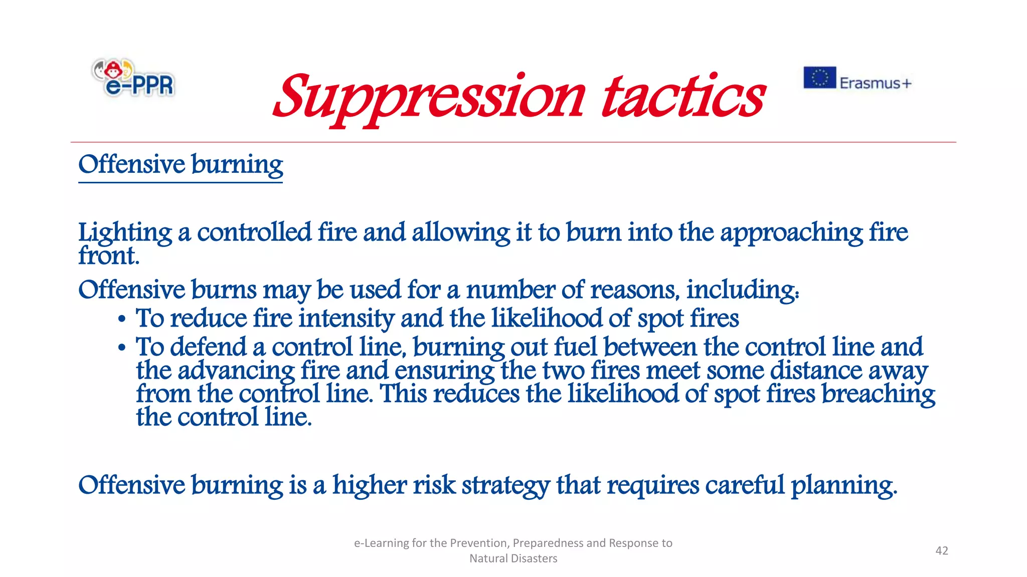 Offensive burning
Lighting a controlled fire and allowing it to burn into the approaching fire
front.
Offensive burns may be used for a number of reasons, including:
• To reduce fire intensity and the likelihood of spot fires
• To defend a control line, burning out fuel between the control line and
the advancing fire and ensuring the two fires meet some distance away
from the control line. This reduces the likelihood of spot fires breaching
the control line.
Offensive burning is a higher risk strategy that requires careful planning.
e-Learning for the Prevention, Preparedness and Response to
Natural Disasters
42
Suppression tactics
 