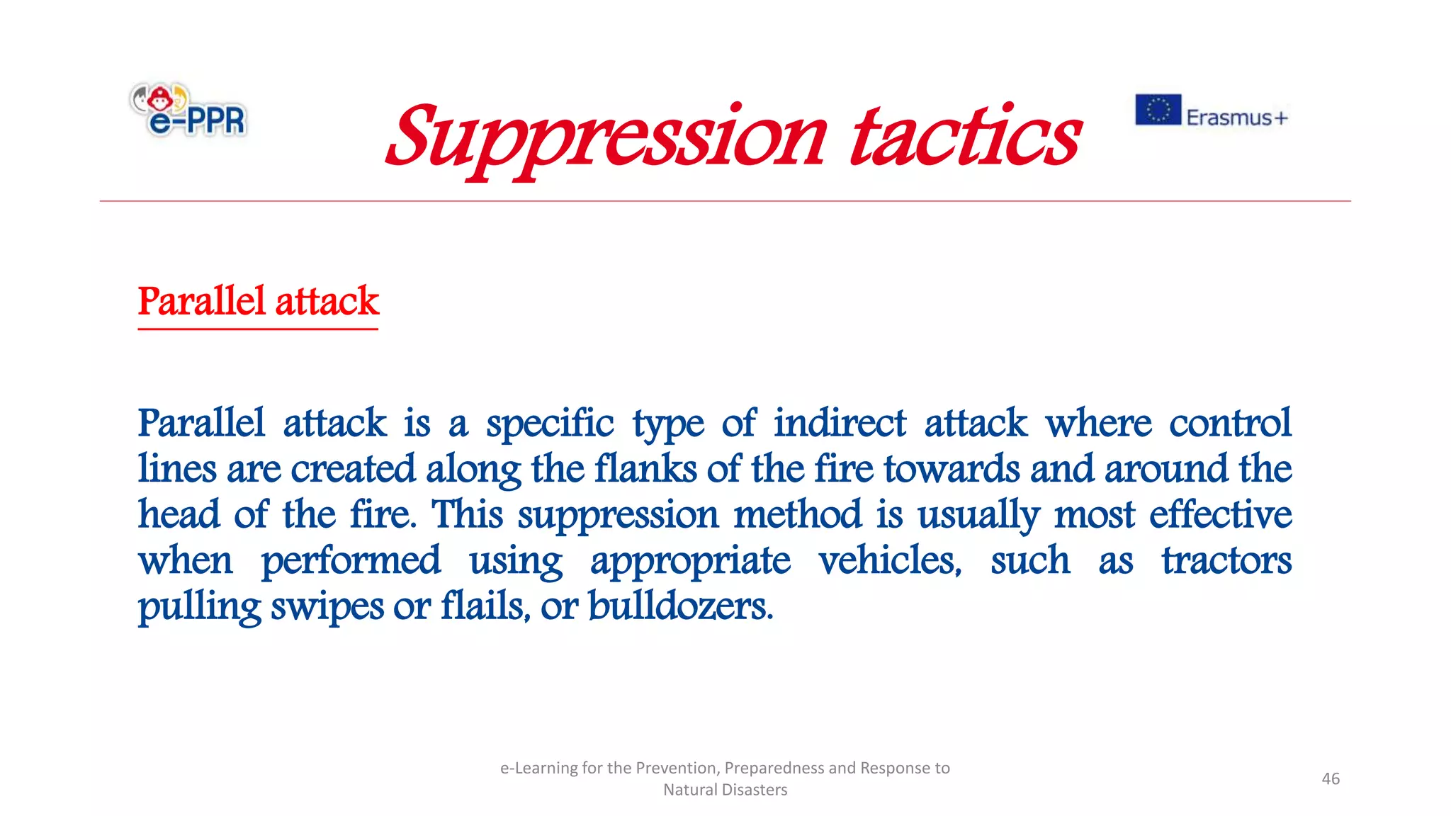 Parallel attack
Parallel attack is a specific type of indirect attack where control
lines are created along the flanks of the fire towards and around the
head of the fire. This suppression method is usually most effective
when performed using appropriate vehicles, such as tractors
pulling swipes or flails, or bulldozers.
e-Learning for the Prevention, Preparedness and Response to
Natural Disasters
46
Suppression tactics
 