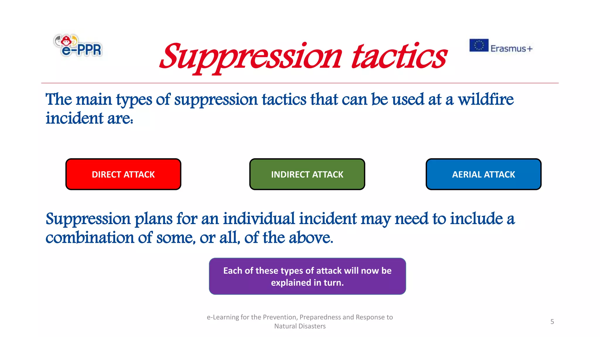 The main types of suppression tactics that can be used at a wildfire
incident are:
Suppression plans for an individual incident may need to include a
combination of some, or all, of the above.
e-Learning for the Prevention, Preparedness and Response to
Natural Disasters
5
DIRECT ATTACK INDIRECT ATTACK AERIAL ATTACK
Each of these types of attack will now be
explained in turn.
Suppression tactics
 