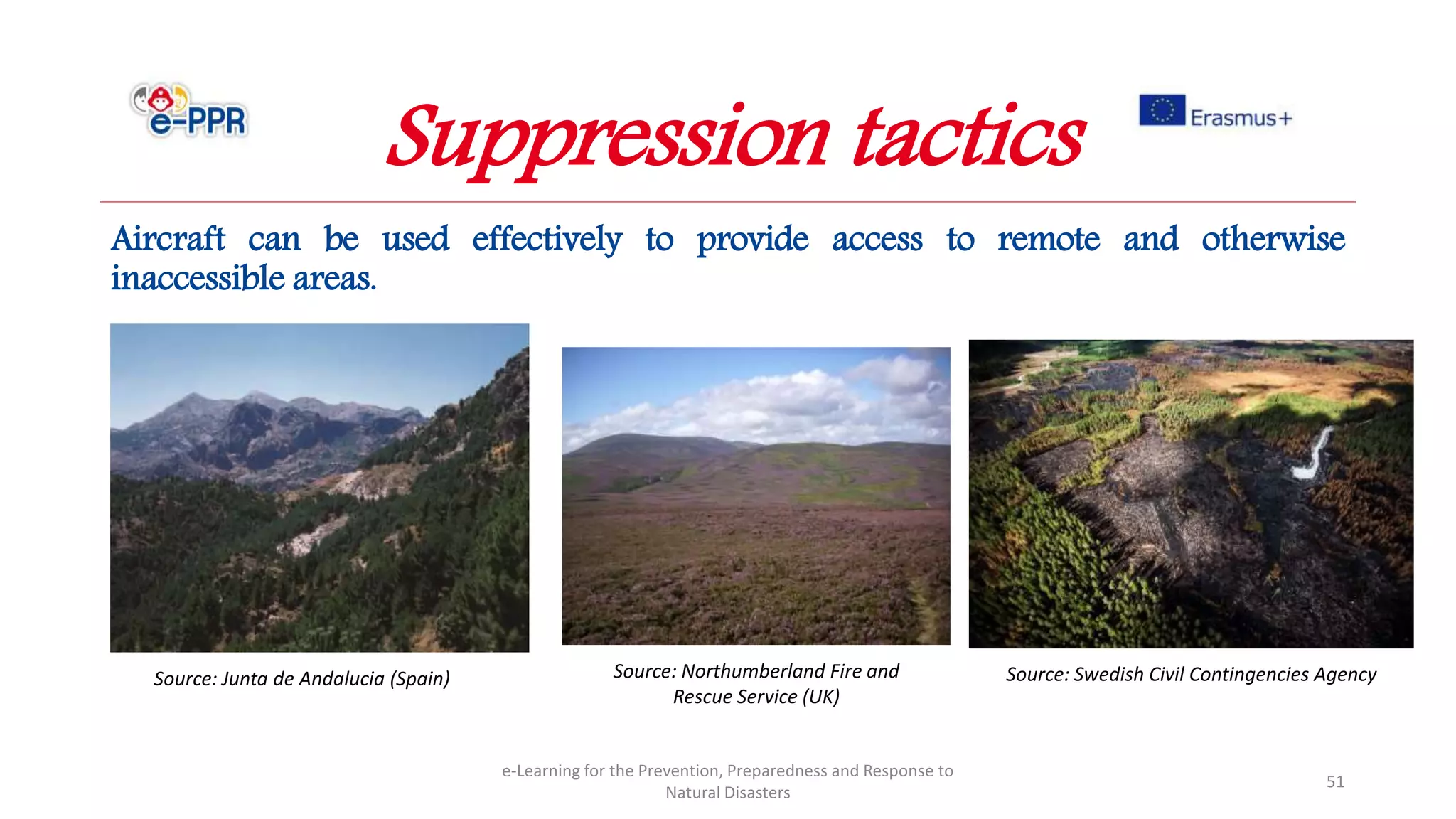 Aircraft can be used effectively to provide access to remote and otherwise
inaccessible areas.
e-Learning for the Prevention, Preparedness and Response to
Natural Disasters
51
Source: Junta de Andalucia (Spain) Source: Northumberland Fire and
Rescue Service (UK)
Source: Swedish Civil Contingencies Agency
Suppression tactics
 