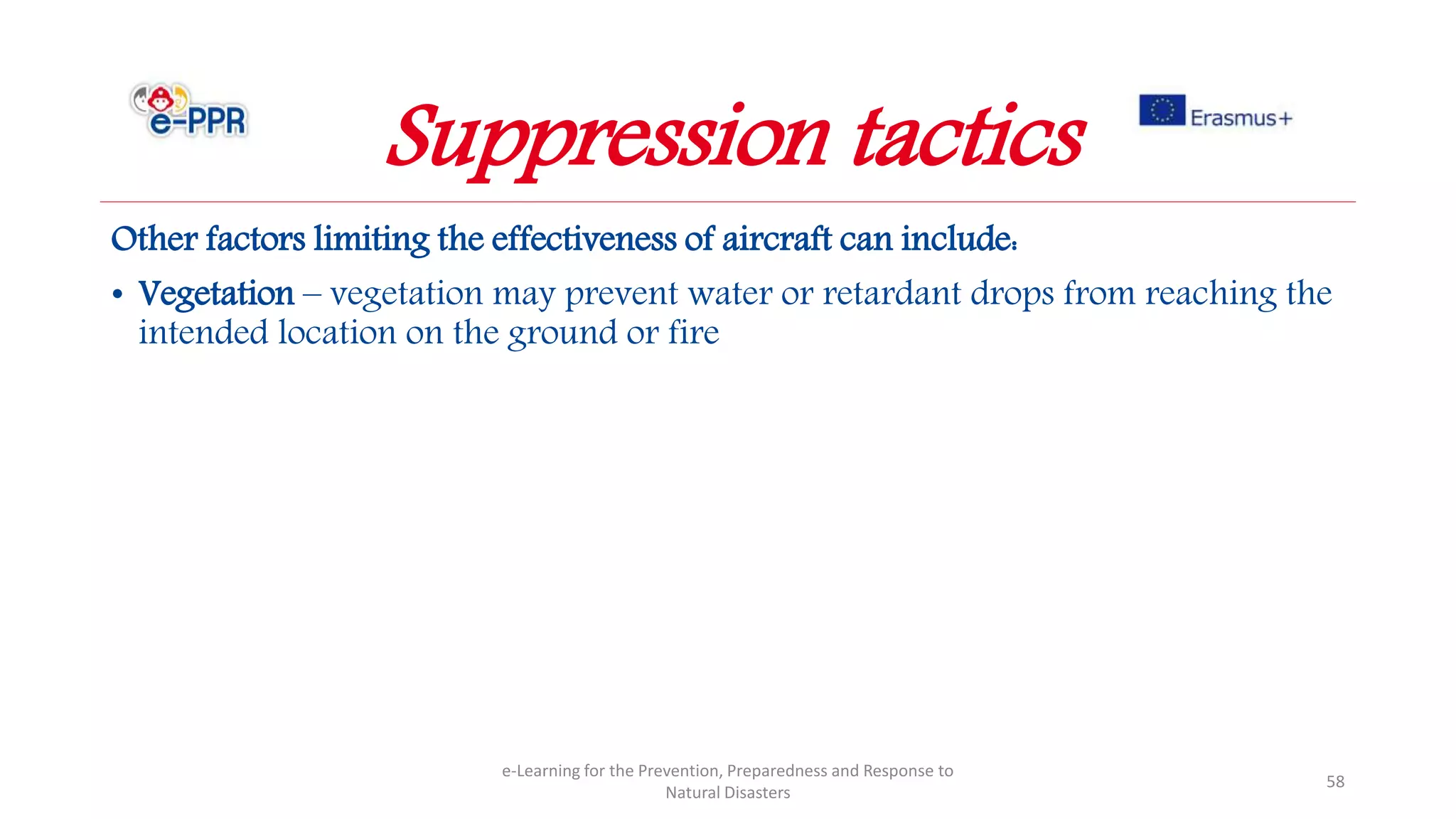 Other factors limiting the effectiveness of aircraft can include:
• Vegetation – vegetation may prevent water or retardant drops from reaching the
intended location on the ground or fire
e-Learning for the Prevention, Preparedness and Response to
Natural Disasters
58
Suppression tactics
 
