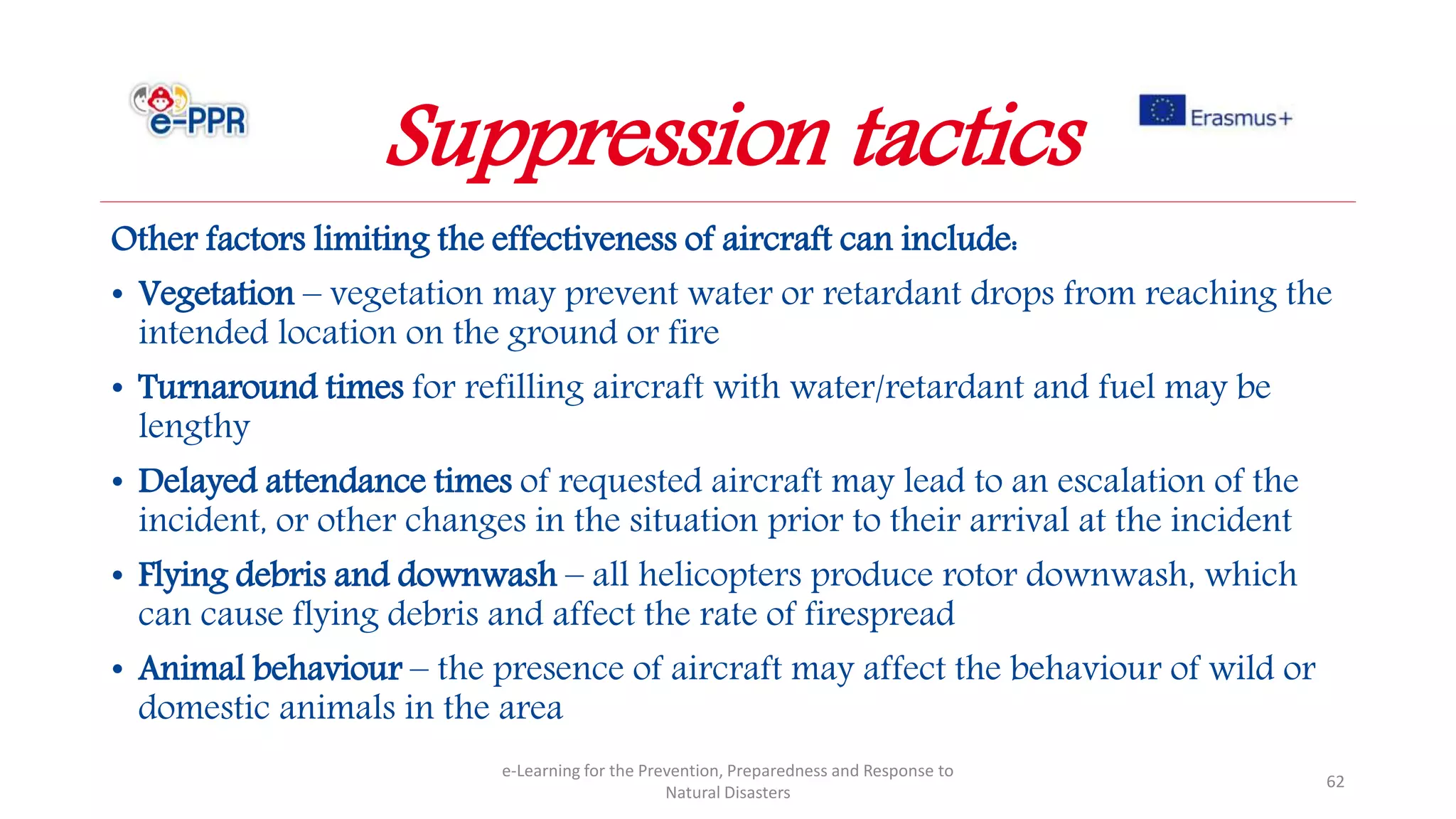 Other factors limiting the effectiveness of aircraft can include:
• Vegetation – vegetation may prevent water or retardant drops from reaching the
intended location on the ground or fire
• Turnaround times for refilling aircraft with water/retardant and fuel may be
lengthy
• Delayed attendance times of requested aircraft may lead to an escalation of the
incident, or other changes in the situation prior to their arrival at the incident
• Flying debris and downwash – all helicopters produce rotor downwash, which
can cause flying debris and affect the rate of firespread
• Animal behaviour – the presence of aircraft may affect the behaviour of wild or
domestic animals in the area
e-Learning for the Prevention, Preparedness and Response to
Natural Disasters
62
Suppression tactics
 