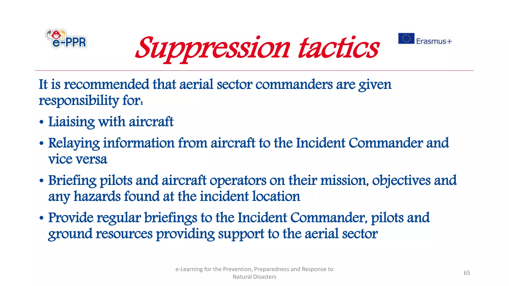 It is recommended that aerial sector commanders are given
responsibility for:
• Liaising with aircraft
• Relaying information from aircraft to the Incident Commander and
vice versa
• Briefing pilots and aircraft operators on their mission, objectives and
any hazards found at the incident location
• Provide regular briefings to the Incident Commander, pilots and
ground resources providing support to the aerial sector
e-Learning for the Prevention, Preparedness and Response to
Natural Disasters
65
Suppression tactics
 