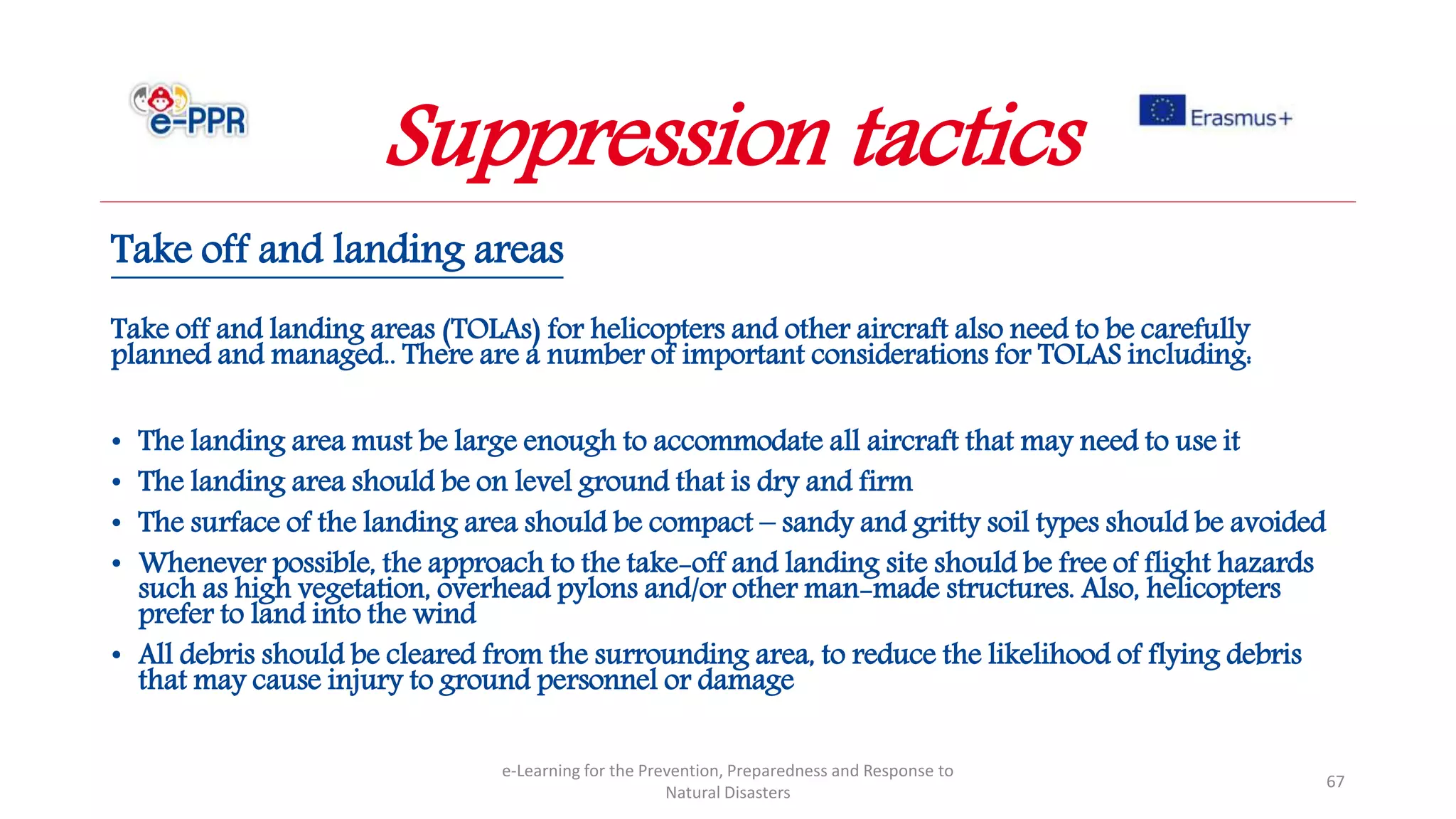 Take off and landing areas
Take off and landing areas (TOLAs) for helicopters and other aircraft also need to be carefully
planned and managed.. There are a number of important considerations for TOLAS including:
• The landing area must be large enough to accommodate all aircraft that may need to use it
• The landing area should be on level ground that is dry and firm
• The surface of the landing area should be compact – sandy and gritty soil types should be avoided
• Whenever possible, the approach to the take-off and landing site should be free of flight hazards
such as high vegetation, overhead pylons and/or other man-made structures. Also, helicopters
prefer to land into the wind
• All debris should be cleared from the surrounding area, to reduce the likelihood of flying debris
that may cause injury to ground personnel or damage
e-Learning for the Prevention, Preparedness and Response to
Natural Disasters
67
Suppression tactics
 