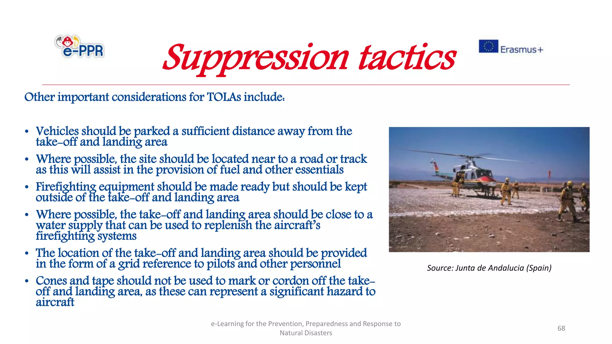 Other important considerations for TOLAs include:
• Vehicles should be parked a sufficient distance away from the
take-off and landing area
• Where possible, the site should be located near to a road or track
as this will assist in the provision of fuel and other essentials
• Firefighting equipment should be made ready but should be kept
outside of the take-off and landing area
• Where possible, the take-off and landing area should be close to a
water supply that can be used to replenish the aircraft’s
firefighting systems
• The location of the take-off and landing area should be provided
in the form of a grid reference to pilots and other personnel
• Cones and tape should not be used to mark or cordon off the take-
off and landing area, as these can represent a significant hazard to
aircraft
e-Learning for the Prevention, Preparedness and Response to
Natural Disasters
68
Source: Junta de Andalucia (Spain)
Suppression tactics
 