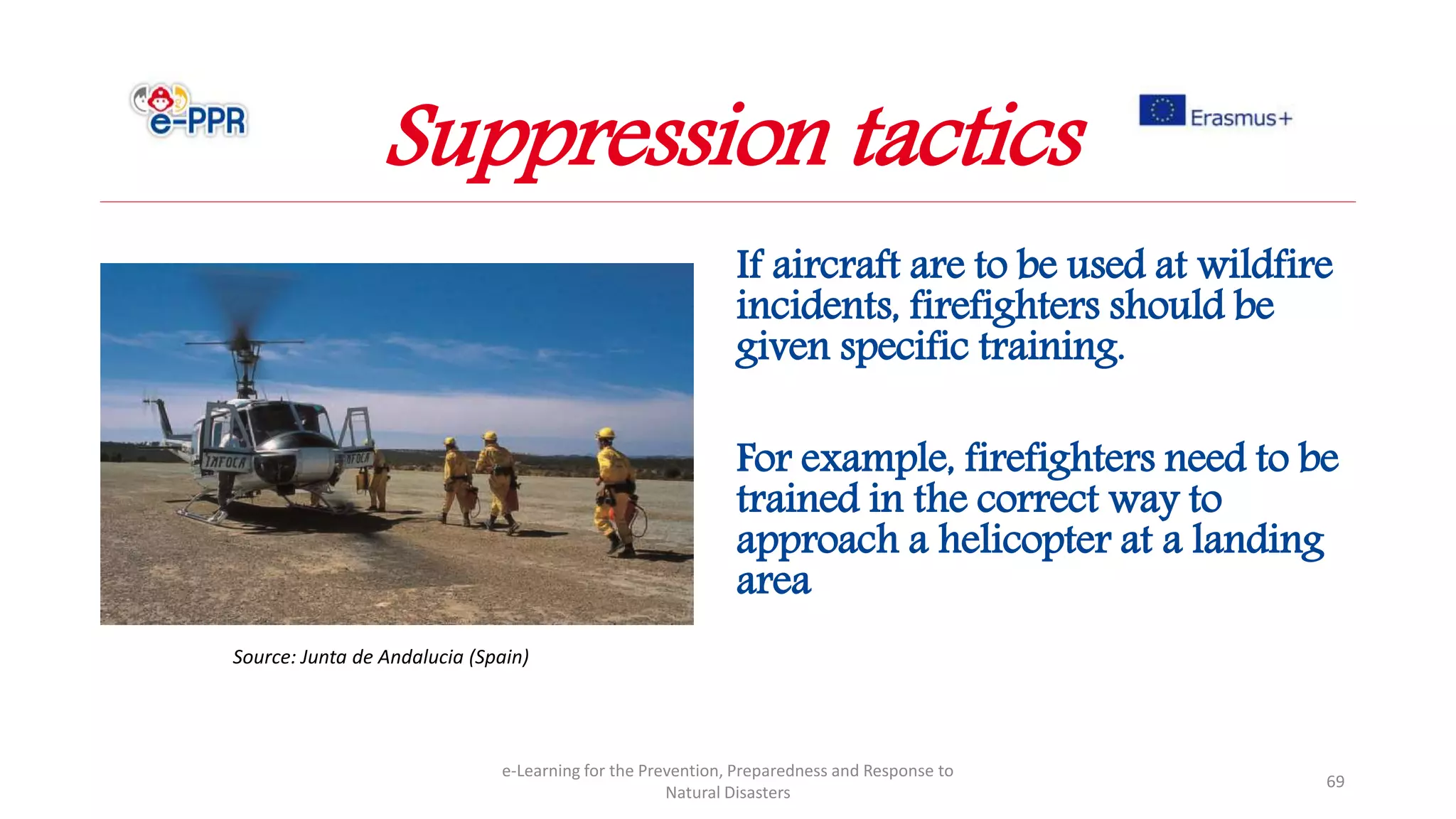 If aircraft are to be used at wildfire
incidents, firefighters should be
given specific training.
For example, firefighters need to be
trained in the correct way to
approach a helicopter at a landing
area
e-Learning for the Prevention, Preparedness and Response to
Natural Disasters
69
Source: Junta de Andalucia (Spain)
Suppression tactics
 