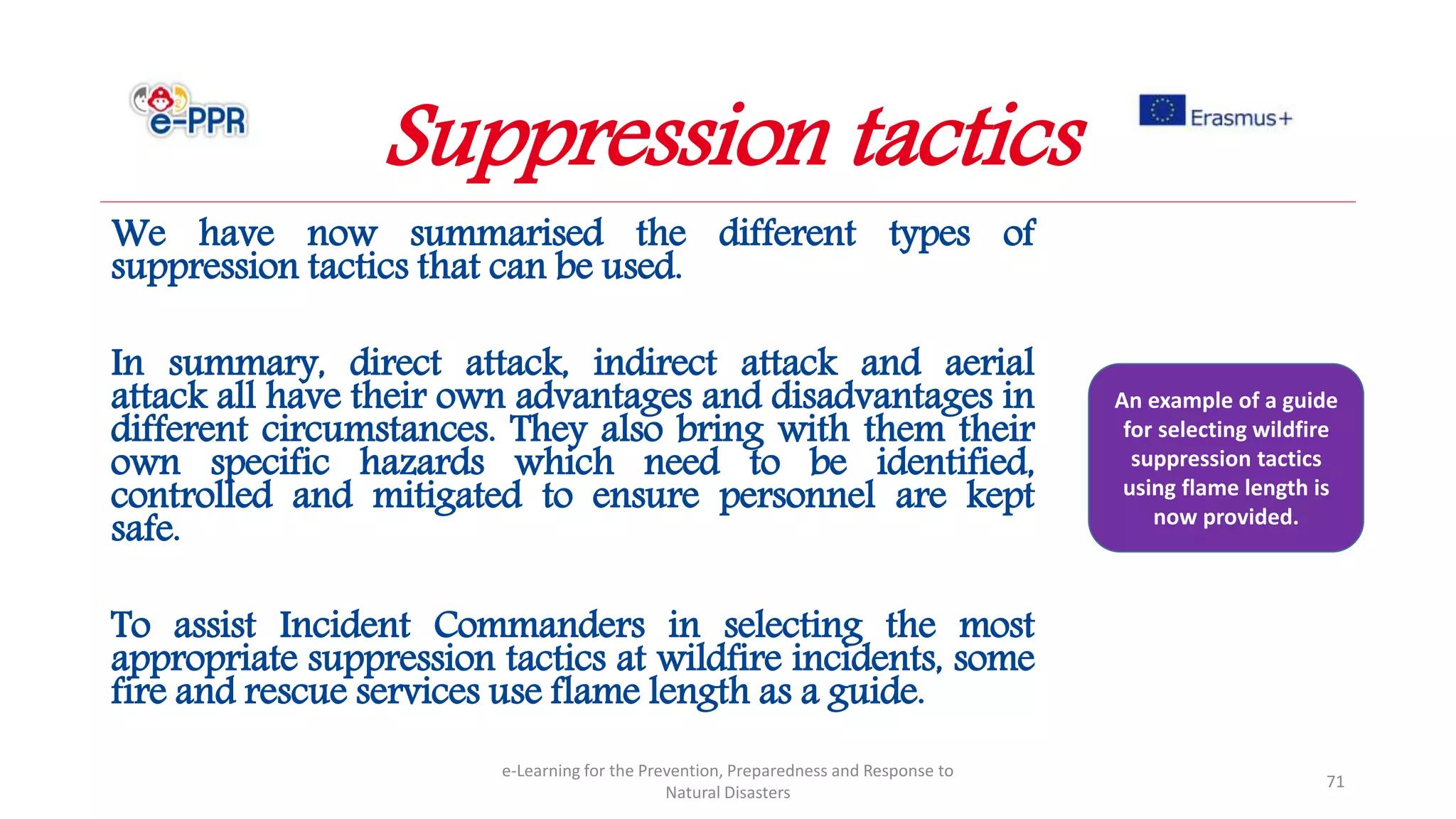 We have now summarised the different types of
suppression tactics that can be used.
In summary, direct attack, indirect attack and aerial
attack all have their own advantages and disadvantages in
different circumstances. They also bring with them their
own specific hazards which need to be identified,
controlled and mitigated to ensure personnel are kept
safe.
To assist Incident Commanders in selecting the most
appropriate suppression tactics at wildfire incidents, some
fire and rescue services use flame length as a guide.
e-Learning for the Prevention, Preparedness and Response to
Natural Disasters
71
An example of a guide
for selecting wildfire
suppression tactics
using flame length is
now provided.
Suppression tactics
 