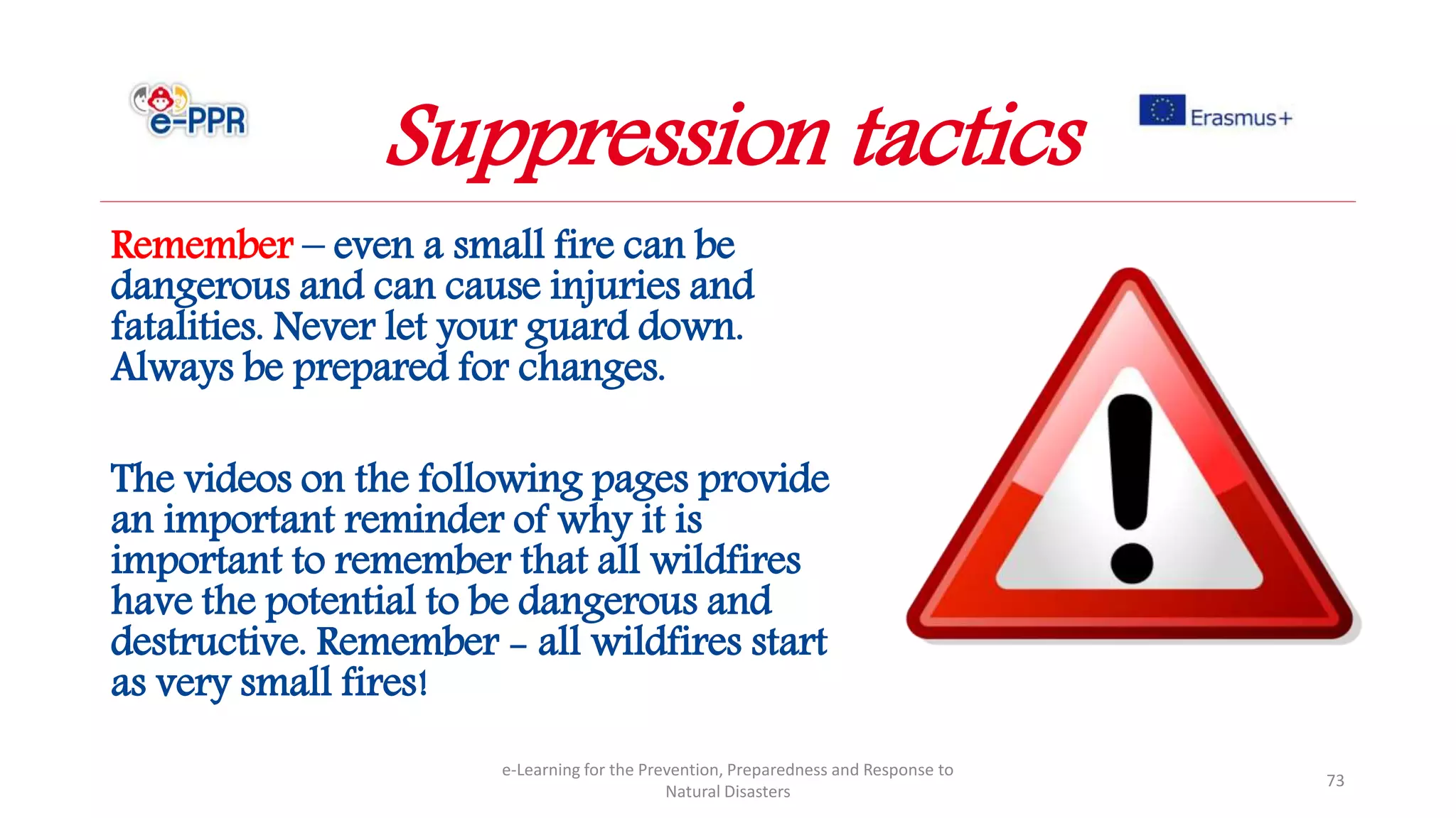 Remember – even a small fire can be
dangerous and can cause injuries and
fatalities. Never let your guard down.
Always be prepared for changes.
The videos on the following pages provide
an important reminder of why it is
important to remember that all wildfires
have the potential to be dangerous and
destructive. Remember - all wildfires start
as very small fires!
e-Learning for the Prevention, Preparedness and Response to
Natural Disasters
73
Suppression tactics
 