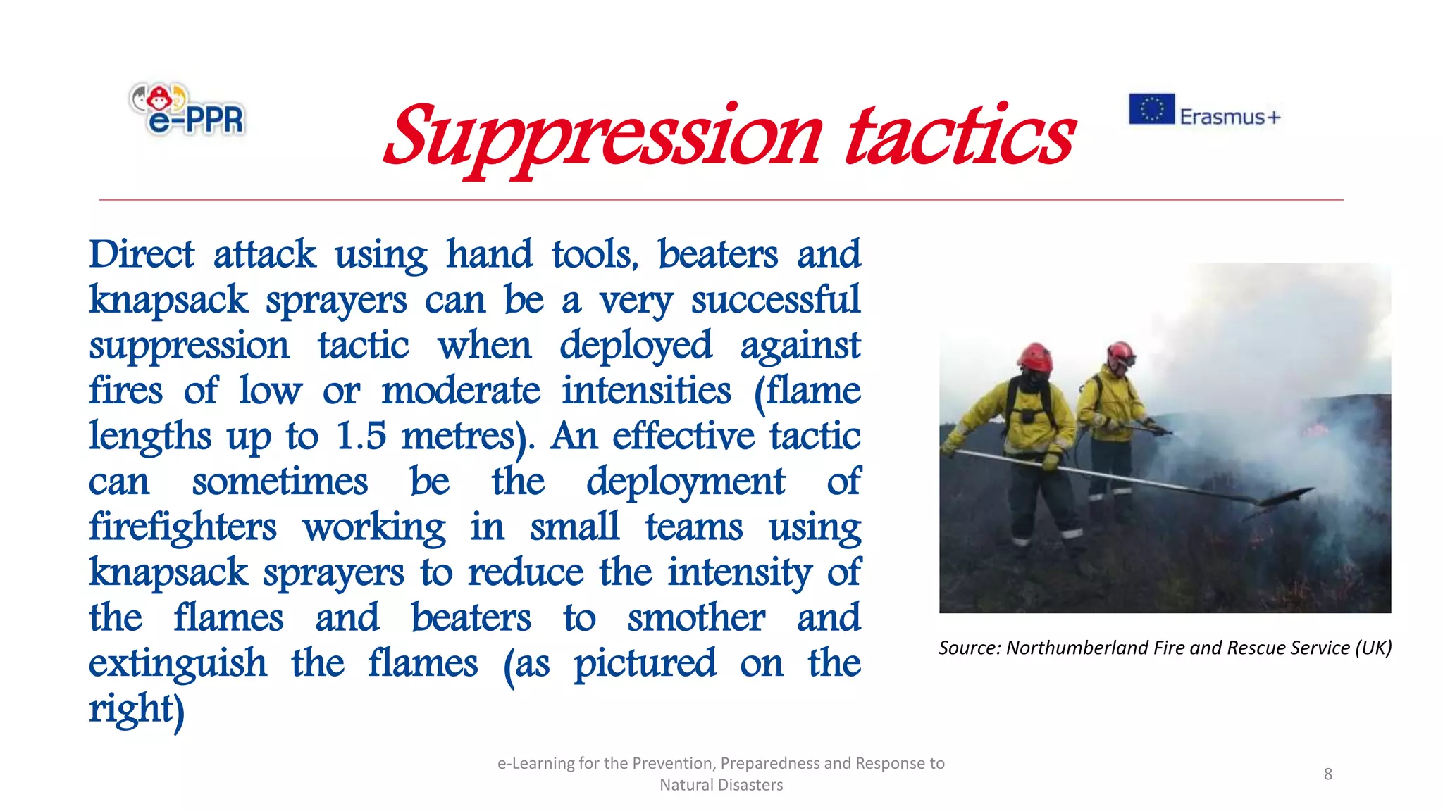 Direct attack using hand tools, beaters and
knapsack sprayers can be a very successful
suppression tactic when deployed against
fires of low or moderate intensities (flame
lengths up to 1.5 metres). An effective tactic
can sometimes be the deployment of
firefighters working in small teams using
knapsack sprayers to reduce the intensity of
the flames and beaters to smother and
extinguish the flames (as pictured on the
right)
e-Learning for the Prevention, Preparedness and Response to
Natural Disasters
8
Suppression tactics
Source: Northumberland Fire and Rescue Service (UK)
 