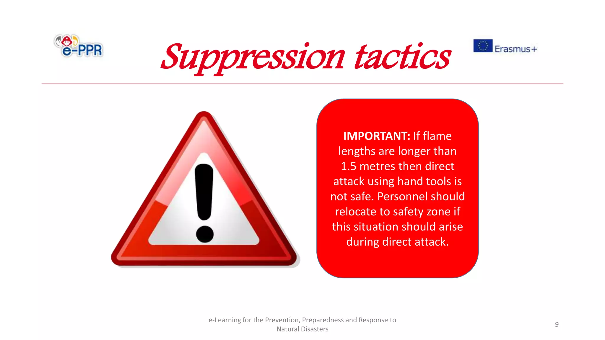 e-Learning for the Prevention, Preparedness and Response to
Natural Disasters
9
IMPORTANT: If flame
lengths are longer than
1.5 metres then direct
attack using hand tools is
not safe. Personnel should
relocate to safety zone if
this situation should arise
during direct attack.
Suppression tactics
 