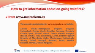 ● From www.meteoalarm.eu
e-Learning for the Prevention, Preparedness and Response to Natural Disasters
The countries participating in www.meteoalarm.eu include:
Austria, Bosnia-Herzegovina, Belgium, Bulgaria,
Switzerland, Cyprus, Czech Republic, Germany, Denmark,
Estonia, Spain, Finland, France, Greece, Croatia, Hungary,
Ireland, Iceland, Italy, Luxemburg, Latvia, Former Yugoslav
Republic of Macedonia, Malta, Montenegro, Netherlands,
Norway, Poland, Portugal, Romania, Serbia, Sweden,
Slovenia, Slovakia, United Kingdom.
How to get information about on-going wildfires?
 