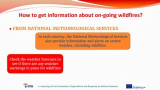 ● FROM NATIONAL METEOROLOGICAL SERVICES
e-Learning for the Prevention, Preparedness and Response to Natural Disasters
In each country, the National Meteorological Services
also provide information and alerts on severe
weather, including wildfires.
Check the weather forecasts to
see if there are any weather
warnings in place for wildfires
How to get information about on-going wildfires?
 