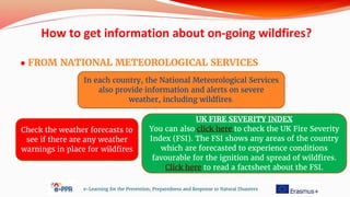 ● FROM NATIONAL METEOROLOGICAL SERVICES
e-Learning for the Prevention, Preparedness and Response to Natural Disasters
In each country, the National Meteorological Services
also provide information and alerts on severe
weather, including wildfires.
Check the weather forecasts to
see if there are any weather
warnings in place for wildfires
How to get information about on-going wildfires?
UK FIRE SEVERITY INDEX
You can also click here to check the UK Fire Severity
Index (FSI). The FSI shows any areas of the country
which are forecasted to experience conditions
favourable for the ignition and spread of wildfires.
Click here to read a factsheet about the FSI.
 