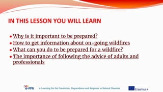 IN THIS LESSON YOU WILL LEARN
● Why is it important to be prepared?
● How to get information about on-going wildfires
● What can you do to be prepared for a wildfire?
● The importance of following the advice of adults and
professionals
e-Learning for the Prevention, Preparedness and Response to Natural Disasters
 