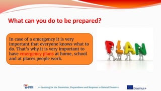 What can you do to be prepared?
e-Learning for the Prevention, Preparedness and Response to Natural Disasters
In case of a emergency it is very
important that everyone knows what to
do. That’s why it is very important to
have emergency plans at home, school
and at places people work.
 