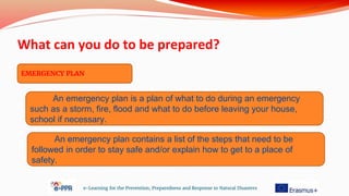 What can you do to be prepared?
e-Learning for the Prevention, Preparedness and Response to Natural Disasters
EMERGENCY PLAN
An emergency plan is a plan of what to do during an emergency
such as a storm, fire, flood and what to do before leaving your house,
school if necessary.
An emergency plan contains a list of the steps that need to be
followed in order to stay safe and/or explain how to get to a place of
safety.
 