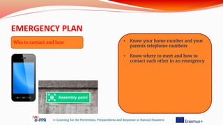 EMERGENCY PLAN
e-Learning for the Prevention, Preparedness and Response to Natural Disasters
• Know your home number and your
parents telephone numbers
• Know where to meet and how to
contact each other in an emergency
Who to contact and how
 