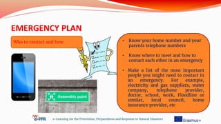 EMERGENCY PLAN
e-Learning for the Prevention, Preparedness and Response to Natural Disasters
• Know your home number and your
parents telephone numbers
• Know where to meet and how to
contact each other in an emergency
• Make a list of the most important
people you might need to contact in
an emergency. For example,
electricity and gas suppliers, water
company, telephone provider,
doctor, school, work, Floodline or
similar, local council, home
insurance provider, etc
Who to contact and how
 