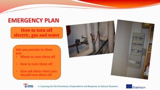 EMERGENCY PLAN
e-Learning for the Prevention, Preparedness and Response to Natural Disasters
How to turn off
electric, gas and water
Ask you parents to show
you:
• Where to turn them off
• How to turn them off
• Also ask them when you
should turn them off
 