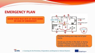 EMERGENCY PLAN
e-Learning for the Prevention, Preparedness and Response to Natural Disasters
KNOW YOUR WAY OUT OF YOUR HOME
IN CASE OF EMERGENCY
Practise finding your way out of your
home.
Could you do this in the dark or during
smoke? Practise your escape route a
number of times. It could save your life.
 