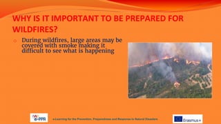 WHY IS IT IMPORTANT TO BE PREPARED FOR
WILDFIRES?
o During wildfires, large areas may be
covered with smoke making it
difficult to see what is happening
e-Learning for the Prevention, Preparedness and Response to Natural Disasters
 