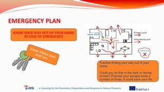 EMERGENCY PLAN
e-Learning for the Prevention, Preparedness and Response to Natural Disasters
KNOW YOUR WAY OUT OF YOUR HOME
IN CASE OF EMERGENCY
Practise finding your way out of your
home.
Could you do this in the dark or during
smoke? Practise your escape route a
number of times. It could save your life.
 