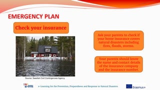 EMERGENCY PLAN
e-Learning for the Prevention, Preparedness and Response to Natural Disasters
Check your insurance
Ask your parents to check if
your home insurance covers
natural disasters including
fires, floods, storms.
Your parents should know
the name and contact details
of the insurance company
and the insurance number.
Source: Swedish Civil Contingencies Agency
 