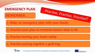 1. Make an emergency plan with your family
EMERGENCY PLAN
e-Learning for the Prevention, Preparedness and Response to Natural Disasters
REMEMBER…
2. Practise your plan so everyone knows what to do
3. Practise leaving your home safely
4. Practise putting together a grab bag
 