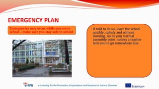 EMERGENCY PLAN
e-Learning for the Prevention, Preparedness and Response to Natural Disasters
Emergencies may occur while you are in
school – make sure you stay safe in school
• If told to do so, leave the school
quickly, calmly and without
running. Go to your normal
assembly point, unless a teacher
tells you to go somewhere else.
 