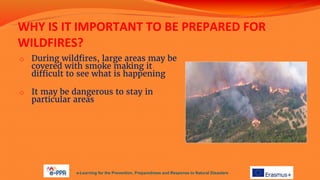 WHY IS IT IMPORTANT TO BE PREPARED FOR
WILDFIRES?
o During wildfires, large areas may be
covered with smoke making it
difficult to see what is happening
o It may be dangerous to stay in
particular areas
e-Learning for the Prevention, Preparedness and Response to Natural Disasters
 