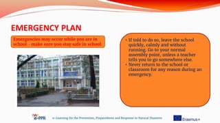 EMERGENCY PLAN
e-Learning for the Prevention, Preparedness and Response to Natural Disasters
Emergencies may occur while you are in
school – make sure you stay safe in school
• If told to do so, leave the school
quickly, calmly and without
running. Go to your normal
assembly point, unless a teacher
tells you to go somewhere else.
• Never return to the school or
classroom for any reason during an
emergency.
 