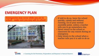 EMERGENCY PLAN
e-Learning for the Prevention, Preparedness and Response to Natural Disasters
Emergencies may occur while you are in
school – make sure you stay safe in school
• If told to do so, leave the school
quickly, calmly and without
running. Go to your normal
assembly point, unless a teacher
tells you to go somewhere else.
• Never return to the school or
classroom for any reason during an
emergency.
• Only return to the school when a
teacher tells you it is safe to do so
 