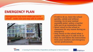 EMERGENCY PLAN
e-Learning for the Prevention, Preparedness and Response to Natural Disasters
Emergencies may occur while you are in
school – make sure you stay safe in school
• If told to do so, leave the school
quickly, calmly and without
running. Go to your normal
assembly point, unless a teacher
tells you to go somewhere else.
• Never return to the school or
classroom for any reason during an
emergency.
• Only return to the school when a
teacher tells you it is safe to do so
• Wait for and follow the instructions
from your teachers and emergency
service professionals.
 