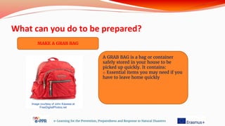 What can you do to be prepared?
e-Learning for the Prevention, Preparedness and Response to Natural Disasters
MAKE A GRAB BAG
A GRAB BAG is a bag or container
safely stored in your house to be
picked up quickly. It contains:
o Essential items you may need if you
have to leave home quickly
Image courtesy of John Kasawa at
FreeDigitalPhotos.net
 